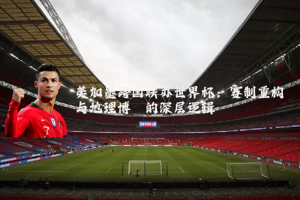 美加墨跨国联办世界杯:赛制重构与地理博弈的深层逻辑