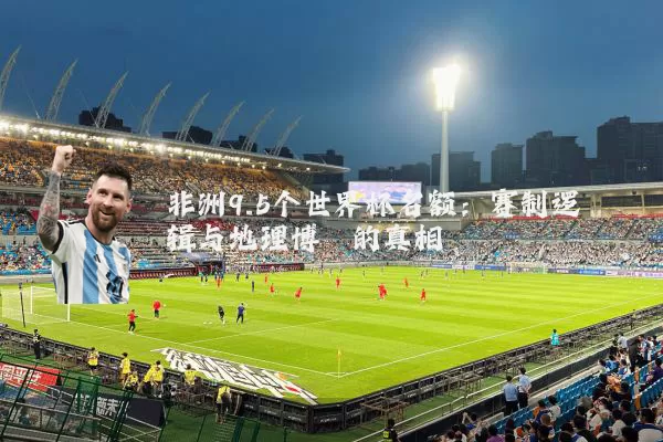 非洲9.5个世界杯名额：赛制逻辑与地理博弈的真相